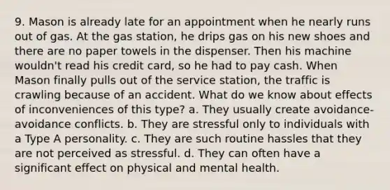 9. Mason is already late for an appointment when he nearly runs out of gas. At the gas station, he drips gas on his new shoes and there are no paper towels in the dispenser. Then his machine wouldn't read his credit card, so he had to pay cash. When Mason finally pulls out of the service station, the traffic is crawling because of an accident. What do we know about effects of inconveniences of this type? a. They usually create avoidance-avoidance conflicts. b. They are stressful only to individuals with a Type A personality. c. They are such routine hassles that they are not perceived as stressful. d. They can often have a significant effect on physical and mental health.