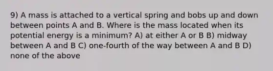 9) A mass is attached to a vertical spring and bobs up and down between points A and B. Where is the mass located when its potential energy is a minimum? A) at either A or B B) midway between A and B C) one-fourth of the way between A and B D) none of the above