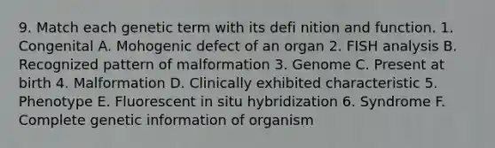 9. Match each genetic term with its defi nition and function. 1. Congenital A. Mohogenic defect of an organ 2. FISH analysis B. Recognized pattern of malformation 3. Genome C. Present at birth 4. Malformation D. Clinically exhibited characteristic 5. Phenotype E. Fluorescent in situ hybridization 6. Syndrome F. Complete genetic information of organism