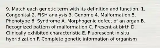 9. Match each genetic term with its definition and function. 1. Congenital 2. FISH analysis 3. Genome 4. Malformation 5. Phenotype 6. Syndrome A. Morphogenic defect of an organ B. Recognized pattern of malformation C. Present at birth D. Clinically exhibited characteristic E. Fluorescent in situ hybridization F. Complete genetic information of organism