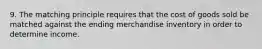 9. The matching principle requires that the cost of goods sold be matched against the ending merchandise inventory in order to determine income.