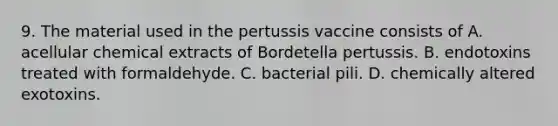 9. The material used in the pertussis vaccine consists of A. acellular chemical extracts of Bordetella pertussis. B. endotoxins treated with formaldehyde. C. bacterial pili. D. chemically altered exotoxins.