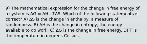 9) The mathematical expression for the change in free energy of a system is ΔG = ΔH - TΔS. Which of the following statements is correct? A) ΔS is the change in enthalpy, a measure of randomness. B) ΔH is the change in entropy, the energy available to do work. C) ΔG is the change in free energy. D) T is the temperature in degrees Celsius.