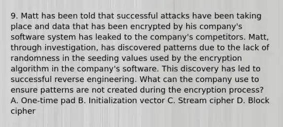 9. Matt has been told that successful attacks have been taking place and data that has been encrypted by his company's software system has leaked to the company's competitors. Matt, through investigation, has discovered patterns due to the lack of randomness in the seeding values used by the encryption algorithm in the company's software. This discovery has led to successful reverse engineering. What can the company use to ensure patterns are not created during the encryption process? A. One-time pad B. Initialization vector C. Stream cipher D. Block cipher