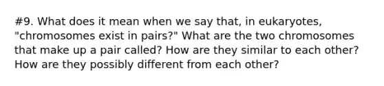 #9. What does it mean when we say that, in eukaryotes, "chromosomes exist in pairs?" What are the two chromosomes that make up a pair called? How are they similar to each other? How are they possibly different from each other?