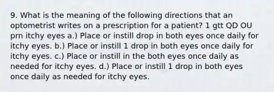 9. What is the meaning of the following directions that an optometrist writes on a prescription for a patient? 1 gtt QD OU prn itchy eyes a.) Place or instill drop in both eyes once daily for itchy eyes. b.) Place or instill 1 drop in both eyes once daily for itchy eyes. c.) Place or instill in the both eyes once daily as needed for itchy eyes. d.) Place or instill 1 drop in both eyes once daily as needed for itchy eyes.