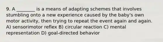 9. A ________ is a means of adapting schemes that involves stumbling onto a new experience caused by the baby's own motor activity, then trying to repeat the event again and again. A) sensorimotor reflex B) circular reaction C) mental representation D) goal-directed behavior