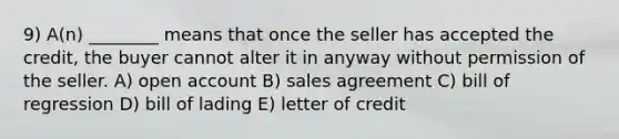 9) A(n) ________ means that once the seller has accepted the credit, the buyer cannot alter it in anyway without permission of the seller. A) open account B) sales agreement C) bill of regression D) bill of lading E) letter of credit