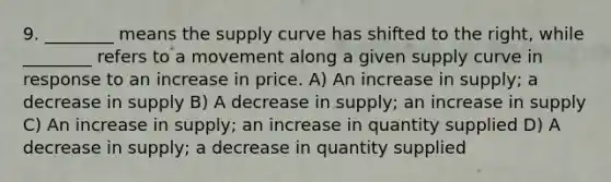 9. ________ means the supply curve has shifted to the right, while ________ refers to a movement along a given supply curve in response to an increase in price. A) An increase in supply; a decrease in supply B) A decrease in supply; an increase in supply C) An increase in supply; an increase in quantity supplied D) A decrease in supply; a decrease in quantity supplied