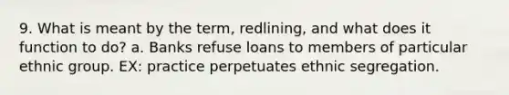 9. What is meant by the term, redlining, and what does it function to do? a. Banks refuse loans to members of particular ethnic group. EX: practice perpetuates ethnic segregation.