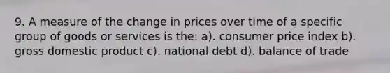 9. A measure of the change in prices over time of a specific group of goods or services is the: a). consumer price index b). gross domestic product c). national debt d). balance of trade