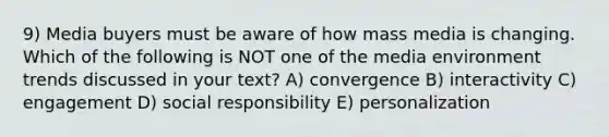 9) Media buyers must be aware of how mass media is changing. Which of the following is NOT one of the media environment trends discussed in your text? A) convergence B) interactivity C) engagement D) social responsibility E) personalization