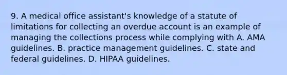 9. A medical office assistant's knowledge of a statute of limitations for collecting an overdue account is an example of managing the collections process while complying with A. AMA guidelines. B. practice management guidelines. C. state and federal guidelines. D. HIPAA guidelines.