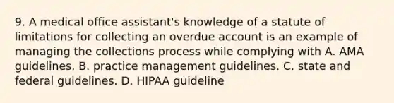 9. A medical office assistant's knowledge of a statute of limitations for collecting an overdue account is an example of managing the collections process while complying with A. AMA guidelines. B. practice management guidelines. C. state and federal guidelines. D. HIPAA guideline