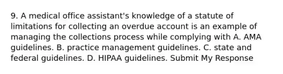 9. A medical office assistant's knowledge of a statute of limitations for collecting an overdue account is an example of managing the collections process while complying with A. AMA guidelines. B. practice management guidelines. C. state and federal guidelines. D. HIPAA guidelines. Submit My Response