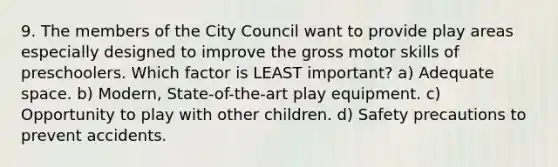 9. The members of the City Council want to provide play areas especially designed to improve the gross motor skills of preschoolers. Which factor is LEAST important? a) Adequate space. b) Modern, State-of-the-art play equipment. c) Opportunity to play with other children. d) Safety precautions to prevent accidents.