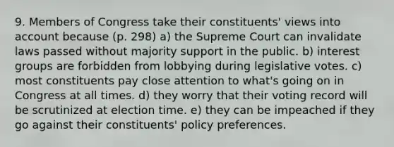 9. Members of Congress take their constituents' views into account because (p. 298) a) the Supreme Court can invalidate laws passed without majority support in the public. b) interest groups are forbidden from lobbying during legislative votes. c) most constituents pay close attention to what's going on in Congress at all times. d) they worry that their voting record will be scrutinized at election time. e) they can be impeached if they go against their constituents' policy preferences.