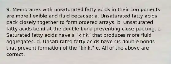 9. Membranes with unsaturated fatty acids in their components are more flexible and fluid because: a. Unsaturated fatty acids pack closely together to form ordered arrays. b. Unsaturated fatty acids bend at the double bond preventing close packing. c. Saturated fatty acids have a "kink" that produces more fluid aggregates. d. Unsaturated fatty acids have cis double bonds that prevent formation of the "kink." e. All of the above are correct.