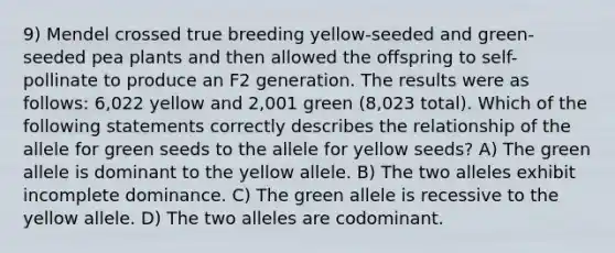 9) Mendel crossed true breeding yellow-seeded and green-seeded pea plants and then allowed the offspring to self-pollinate to produce an F2 generation. The results were as follows: 6,022 yellow and 2,001 green (8,023 total). Which of the following statements correctly describes the relationship of the allele for green seeds to the allele for yellow seeds? A) The green allele is dominant to the yellow allele. B) The two alleles exhibit incomplete dominance. C) The green allele is recessive to the yellow allele. D) The two alleles are codominant.