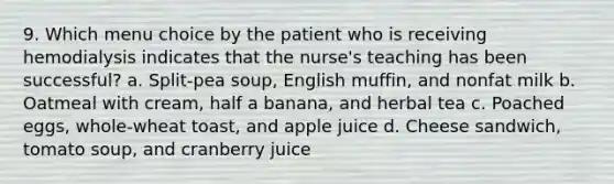 9. Which menu choice by the patient who is receiving hemodialysis indicates that the nurse's teaching has been successful? a. Split-pea soup, English muffin, and nonfat milk b. Oatmeal with cream, half a banana, and herbal tea c. Poached eggs, whole-wheat toast, and apple juice d. Cheese sandwich, tomato soup, and cranberry juice