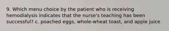 9. Which menu choice by the patient who is receiving hemodialysis indicates that the nurse's teaching has been successful? c. poached eggs, whole-wheat toast, and apple juice