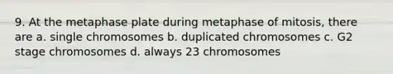 9. At the metaphase plate during metaphase of mitosis, there are a. single chromosomes b. duplicated chromosomes c. G2 stage chromosomes d. always 23 chromosomes