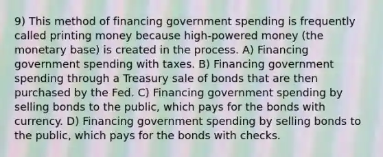 9) This method of financing government spending is frequently called printing money because high-powered money (the monetary base) is created in the process. A) Financing government spending with taxes. B) Financing government spending through a Treasury sale of bonds that are then purchased by the Fed. C) Financing government spending by selling bonds to the public, which pays for the bonds with currency. D) Financing government spending by selling bonds to the public, which pays for the bonds with checks.