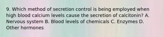 9. Which method of secretion control is being employed when high blood calcium levels cause the secretion of calcitonin? A. Nervous system B. Blood levels of chemicals C. Enzymes D. Other hormones