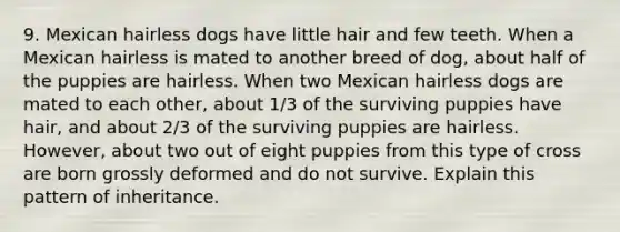 9. Mexican hairless dogs have little hair and few teeth. When a Mexican hairless is mated to another breed of dog, about half of the puppies are hairless. When two Mexican hairless dogs are mated to each other, about 1/3 of the surviving puppies have hair, and about 2/3 of the surviving puppies are hairless. However, about two out of eight puppies from this type of cross are born grossly deformed and do not survive. Explain this pattern of inheritance.