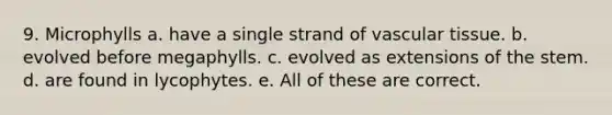 9. Microphylls a. have a single strand of vascular tissue. b. evolved before megaphylls. c. evolved as extensions of the stem. d. are found in lycophytes. e. All of these are correct.