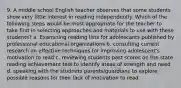 9. A middle school English teacher observes that some students show very little interest in reading independently. Which of the following steps would be most appropriate for the teacher to take first in selecting approaches and materials to use with these students? a. Examining reading lists for adolescants published by professional educational organizations b. consulting current research on effective techniques for improving adolescent's motivation to read c. reviewing students past scores on the state reading achievement test to identify areas of strength and need d. speaking with the studnets parents/guardians to explore possible reasons for their lack of motivation to read