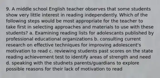 9. A middle school English teacher observes that some students show very little interest in reading independently. Which of the following steps would be most appropriate for the teacher to take first in selecting approaches and materials to use with these students? a. Examining reading lists for adolescants published by professional educational organizations b. consulting current research on effective techniques for improving adolescent's motivation to read c. reviewing students past scores on the state reading achievement test to identify areas of strength and need d. speaking with the studnets parents/guardians to explore possible reasons for their lack of motivation to read