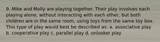 9. Mike and Molly are playing together. Their play involves each playing alone, without interacting with each other, but both children are in the same room, using toys from the same toy box. This type of play would best be described as: a. associative play b. cooperative play c. parallel play d. onlooker play