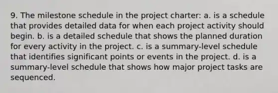 9. The milestone schedule in the project charter: a. is a schedule that provides detailed data for when each project activity should begin. b. is a detailed schedule that shows the planned duration for every activity in the project. c. is a summary-level schedule that identifies significant points or events in the project. d. is a summary-level schedule that shows how major project tasks are sequenced.