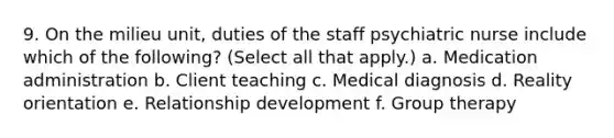 9. On the milieu unit, duties of the staff psychiatric nurse include which of the following? (Select all that apply.) a. Medication administration b. Client teaching c. Medical diagnosis d. Reality orientation e. Relationship development f. Group therapy