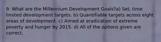 9. What are the Millennium Development Goals?a) Set, time limited development targets. b) Quantifiable targets across eight areas of development. c) Aimed at eradication of extreme poverty and hunger by 2015. d) All of the options given are correct.