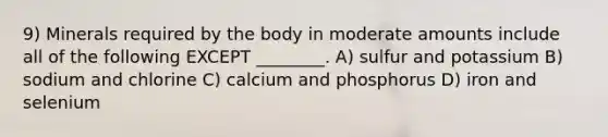 9) Minerals required by the body in moderate amounts include all of the following EXCEPT ________. A) sulfur and potassium B) sodium and chlorine C) calcium and phosphorus D) iron and selenium