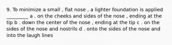 9. To minimize a small , flat nose , a lighter foundation is applied _________ a . on the cheeks and sides of the nose , ending at the tip b . down the center of the nose , ending at the tip c . on the sides of the nose and nostrils d . onto the sides of the nose and into the laugh lines