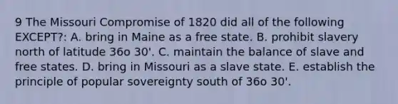 9 The Missouri Compromise of 1820 did all of the following EXCEPT?: A. bring in Maine as a free state. B. prohibit slavery north of latitude 36o 30'. C. maintain the balance of slave and free states. D. bring in Missouri as a slave state. E. establish the principle of popular sovereignty south of 36o 30'.