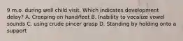 9 m.o. during well child visit. Which indicates development delay? A. Creeping on hand/feet B. Inability to vocalize vowel sounds C. using crude pincer grasp D. Standing by holding onto a support