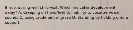 9 m.o. during well child visit. Which indicates development delay? A. Creeping on hand/feet B. Inability to vocalize vowel sounds C. using crude pincer grasp D. Standing by holding onto a support