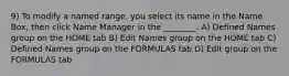 9) To modify a named range, you select its name in the Name Box, then click Name Manager in the ________. A) Defined Names group on the HOME tab B) Edit Names group on the HOME tab C) Defined Names group on the FORMULAS tab D) Edit group on the FORMULAS tab