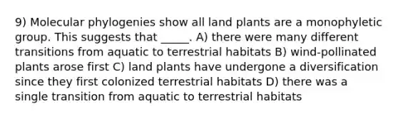 9) Molecular phylogenies show all land plants are a monophyletic group. This suggests that _____. A) there were many different transitions from aquatic to terrestrial habitats B) wind-pollinated plants arose first C) land plants have undergone a diversification since they first colonized terrestrial habitats D) there was a single transition from aquatic to terrestrial habitats