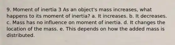 9. Moment of inertia 3 As an object's mass increases, what happens to its moment of inertia? a. It increases. b. It decreases. c. Mass has no influence on moment of inertia. d. It changes the location of the mass. e. This depends on how the added mass is distributed.