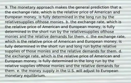 9. The monetary approach makes the general prediction that a. the exchange rate, which is the relative price of American and European money, is fully determined in the long run by the relativesupplies ofthose monies. b. the exchange rate, which is the relative price of American and European money, is fully determined in the short run by the relativesupplies ofthose monies and the relative demands for them. c. the exchange rate, which is the relative price of American and European money, is fully determined in the short run and long run bythe relative supplies of those monies and the relative demands for them. d. the exchange rate, which is the relative price of American and European money, is fully determined in the long run by the relative supplies ofthose monies and the relative demands for them. e. the money supply in the U.S. will adjust to European monetary equilibrium.