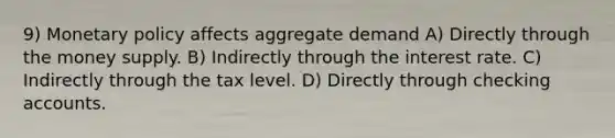 9) Monetary policy affects aggregate demand A) Directly through the money supply. B) Indirectly through the interest rate. C) Indirectly through the tax level. D) Directly through checking accounts.