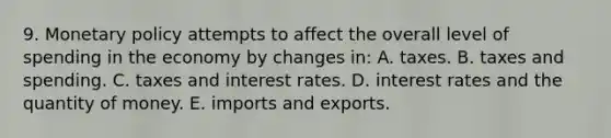 9. Monetary policy attempts to affect the overall level of spending in the economy by changes in: A. taxes. B. taxes and spending. C. taxes and interest rates. D. interest rates and the quantity of money. E. imports and exports.