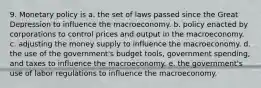 9. Monetary policy is a. the set of laws passed since the Great Depression to influence the macroeconomy. b. policy enacted by corporations to control prices and output in the macroeconomy. c. adjusting the money supply to influence the macroeconomy. d. the use of the government's budget tools, government spending, and taxes to influence the macroeconomy. e. the government's use of labor regulations to influence the macroeconomy.