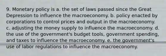 9. Monetary policy is a. the set of laws passed since the Great Depression to influence the macroeconomy. b. policy enacted by corporations to control prices and output in the macroeconomy. c. adjusting the money supply to influence the macroeconomy. d. the use of the government's budget tools, government spending, and taxes to influence the macroeconomy. e. the government's use of labor regulations to influence the macroeconomy.