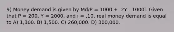 9) Money demand is given by Md/P = 1000 + .2Y - 1000i. Given that P = 200, Y = 2000, and i = .10, real money demand is equal to A) 1,300. B) 1,500. C) 260,000. D) 300,000.